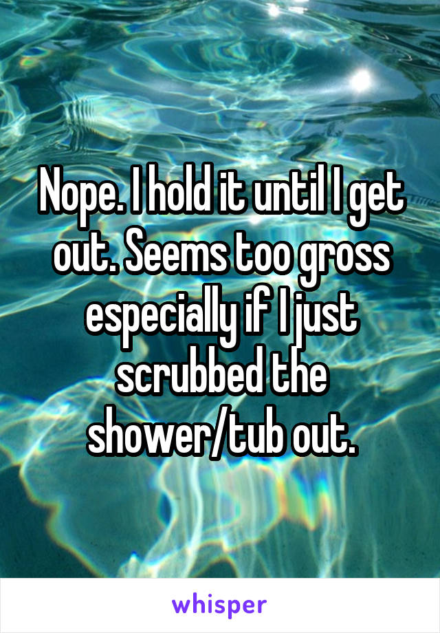 Nope. I hold it until I get out. Seems too gross especially if I just scrubbed the shower/tub out.