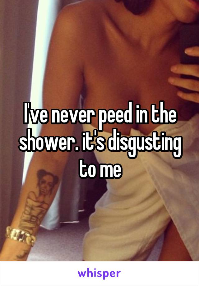 I've never peed in the shower. it's disgusting to me