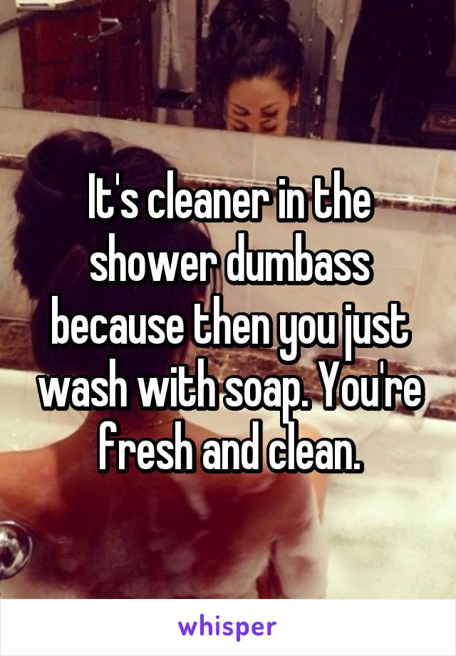 It's cleaner in the shower dumbass because then you just wash with soap. You're fresh and clean.