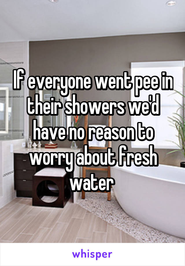 If everyone went pee in their showers we'd have no reason to worry about fresh water 