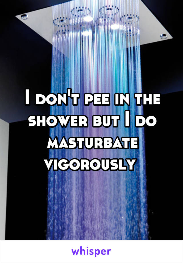 I don't pee in the shower but I do masturbate vigorously 