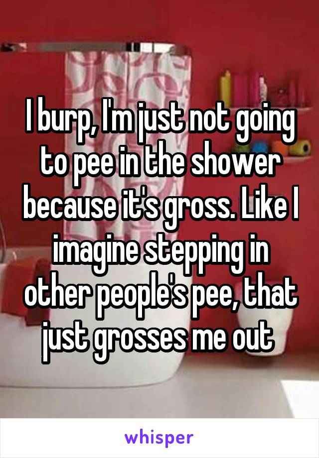 I burp, I'm just not going to pee in the shower because it's gross. Like I imagine stepping in other people's pee, that just grosses me out 