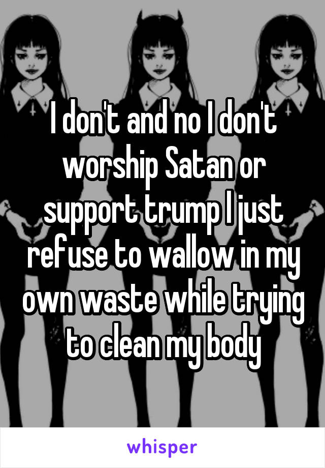 I don't and no I don't worship Satan or support trump I just refuse to wallow in my own waste while trying to clean my body