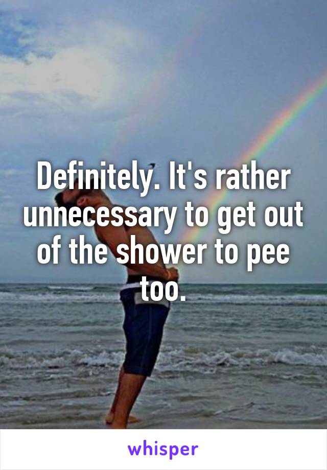 Definitely. It's rather unnecessary to get out of the shower to pee too.