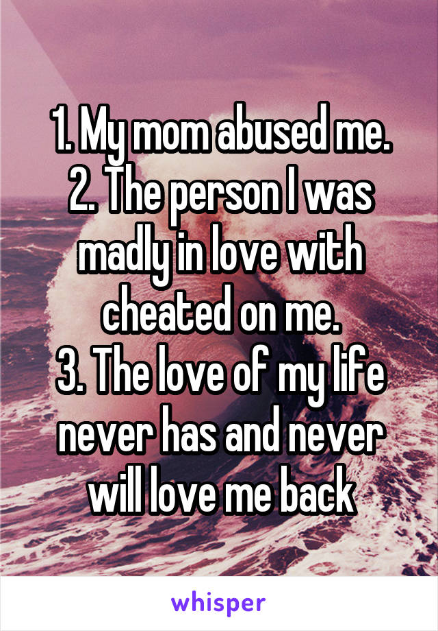 1. My mom abused me.
2. The person I was madly in love with cheated on me.
3. The love of my life never has and never will love me back