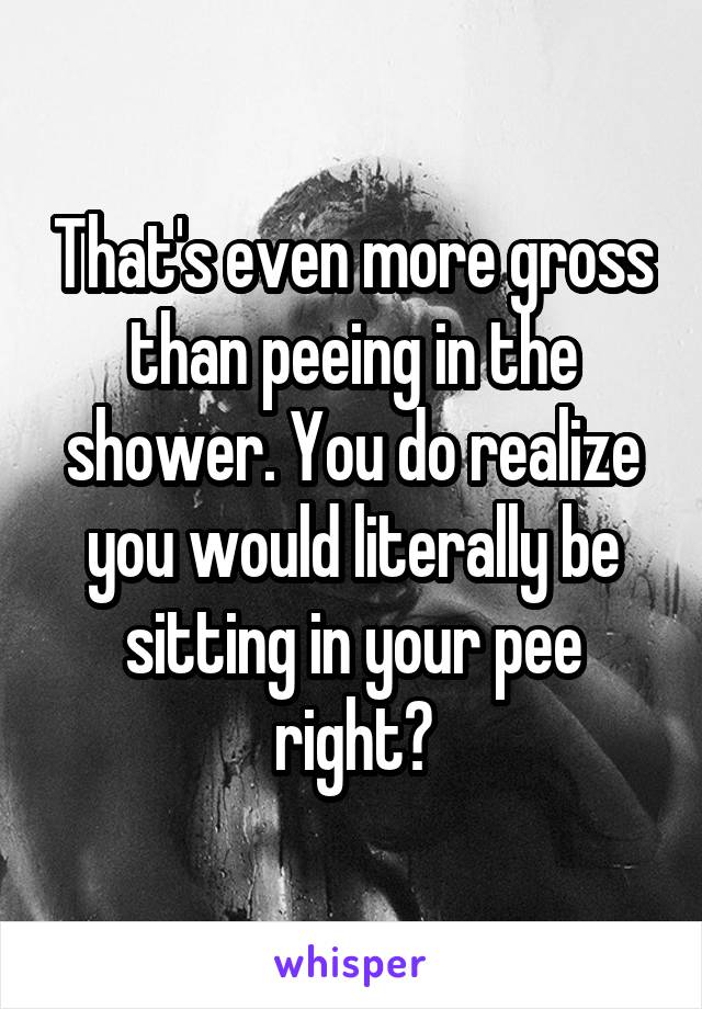 That's even more gross than peeing in the shower. You do realize you would literally be sitting in your pee right?