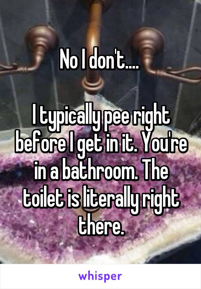 No I don't.... 

I typically pee right before I get in it. You're in a bathroom. The toilet is literally right there.