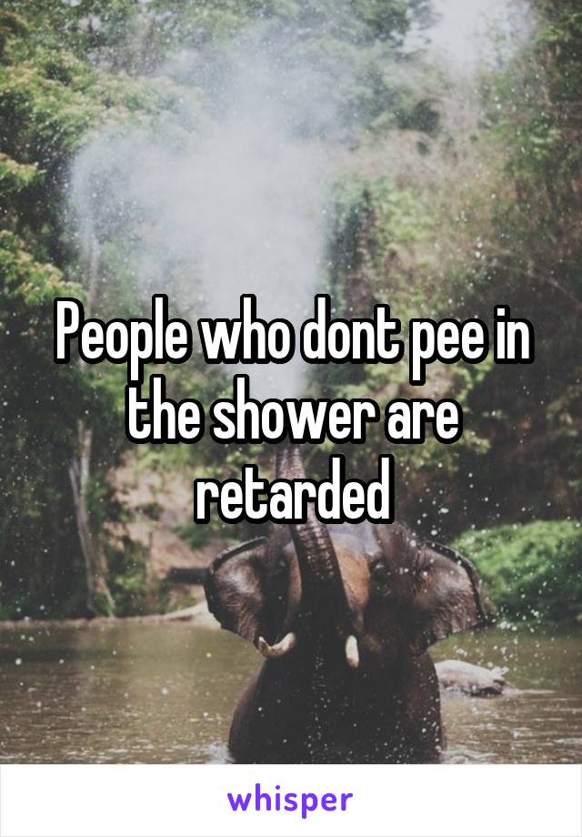 People who dont pee in the shower are retarded