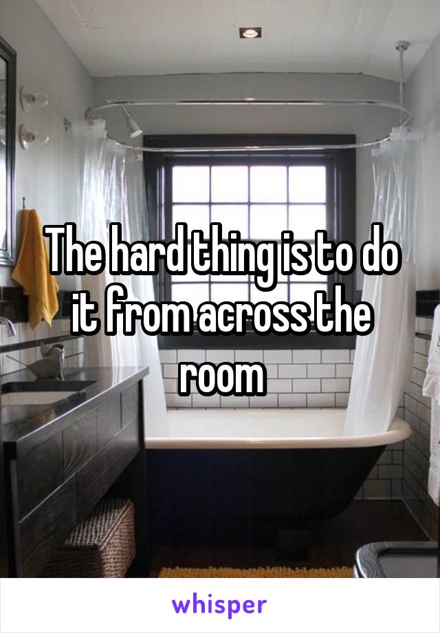 The hard thing is to do it from across the room