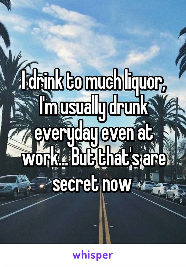 I drink to much liquor, I'm usually drunk everyday even at work... But that's are secret now 