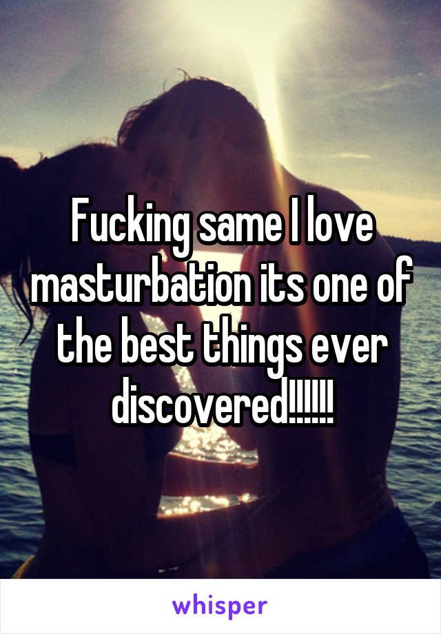 Fucking same I love masturbation its one of the best things ever discovered!!!!!!