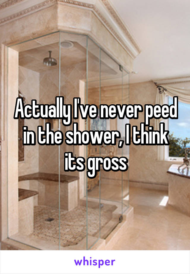 Actually I've never peed in the shower, I think its gross