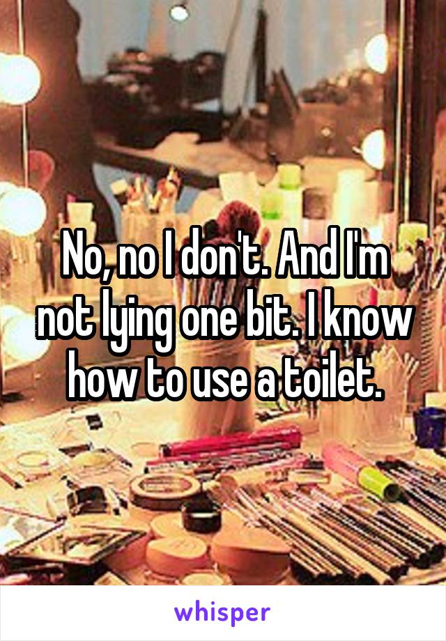 No, no I don't. And I'm not lying one bit. I know how to use a toilet.