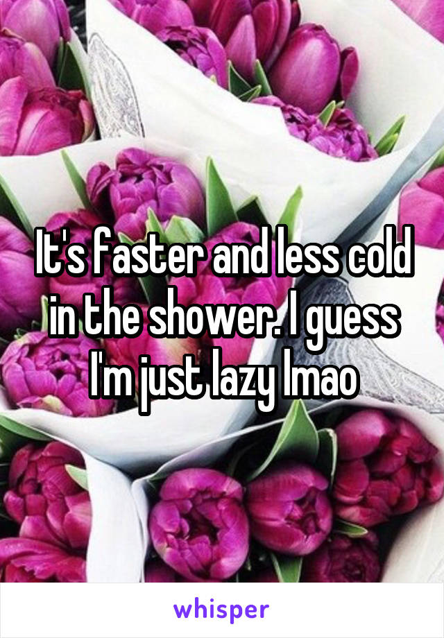 It's faster and less cold in the shower. I guess I'm just lazy lmao