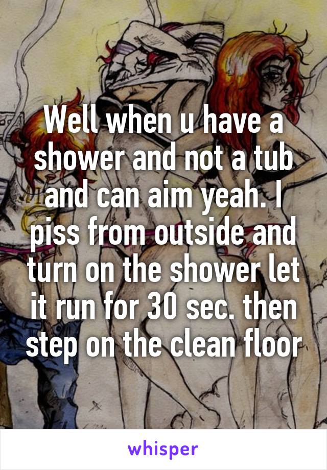 Well when u have a shower and not a tub and can aim yeah. I piss from outside and turn on the shower let it run for 30 sec. then step on the clean floor