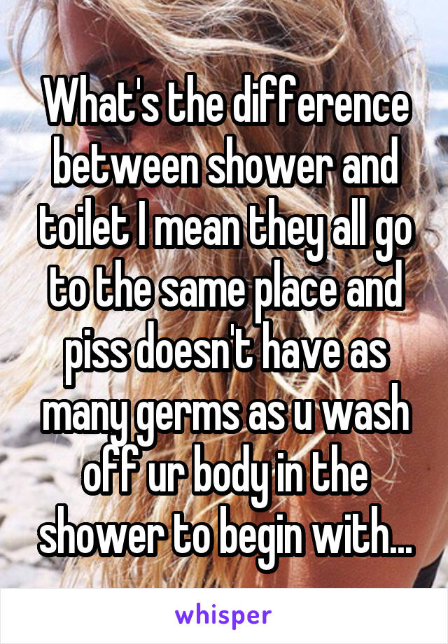 What's the difference between shower and toilet I mean they all go to the same place and piss doesn't have as many germs as u wash off ur body in the shower to begin with...