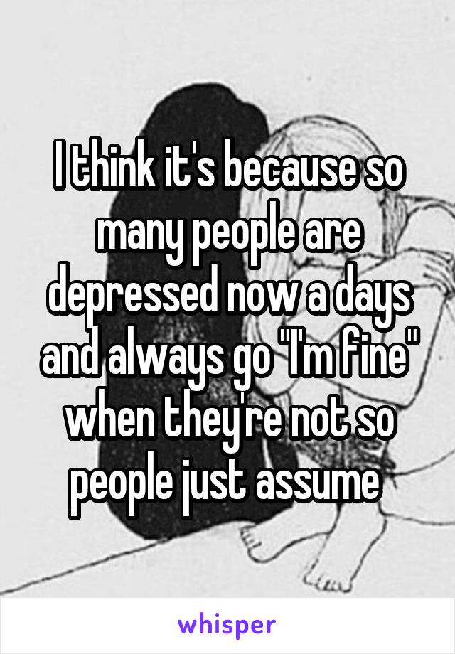 I think it's because so many people are depressed now a days and always go "I'm fine" when they're not so people just assume 