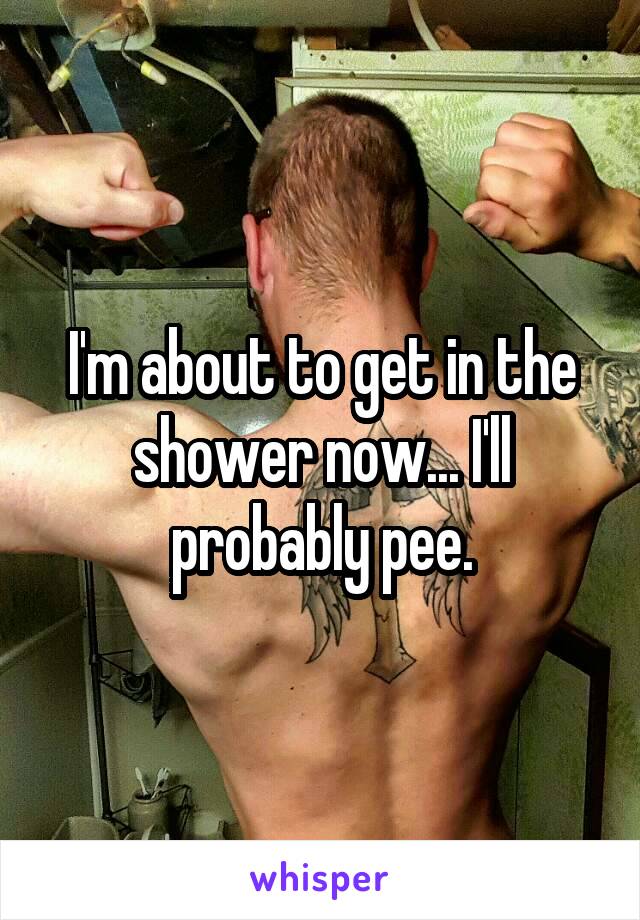 I'm about to get in the shower now... I'll probably pee.