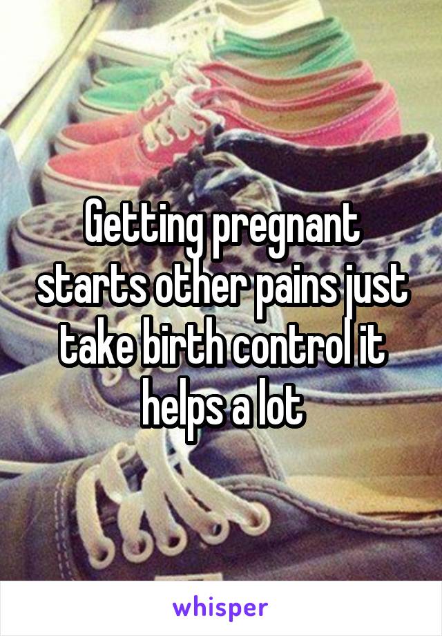 Getting pregnant starts other pains just take birth control it helps a lot