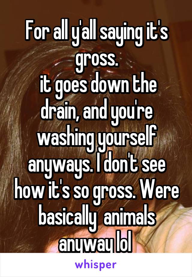 For all y'all saying it's gross.
 it goes down the drain, and you're washing yourself anyways. I don't see how it's so gross. Were basically  animals anyway lol 