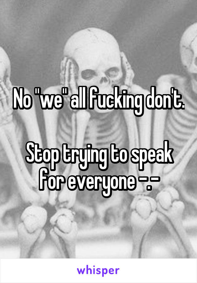 No "we" all fucking don't. 
Stop trying to speak for everyone -.-