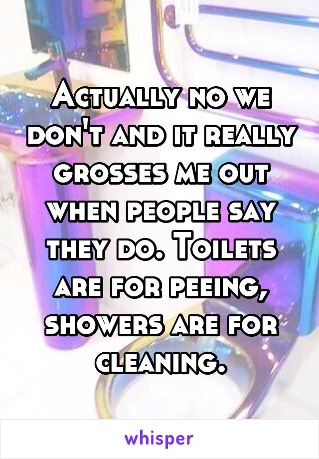 Actually no we don't and it really grosses me out when people say they do. Toilets are for peeing, showers are for cleaning.