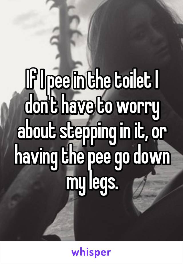 If I pee in the toilet I don't have to worry about stepping in it, or having the pee go down my legs.