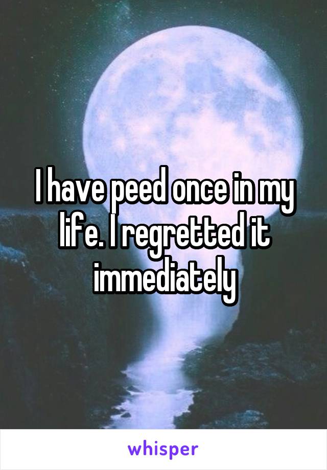 I have peed once in my life. I regretted it immediately