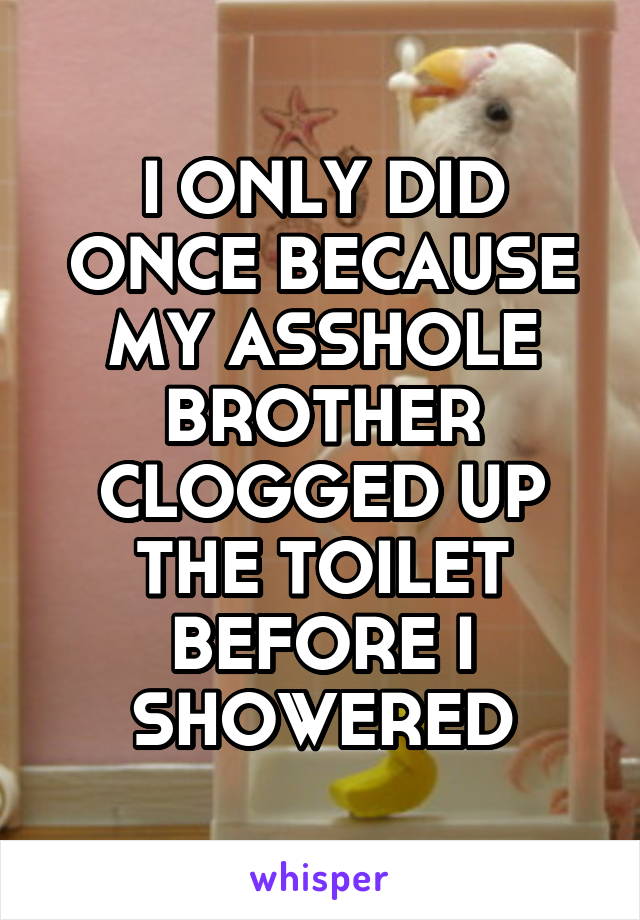 I ONLY DID ONCE BECAUSE MY ASSHOLE BROTHER CLOGGED UP THE TOILET BEFORE I SHOWERED