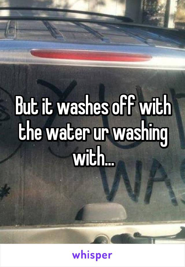 But it washes off with the water ur washing with...