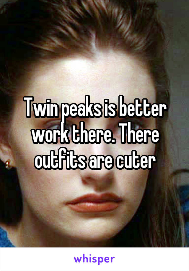 Twin peaks is better work there. There outfits are cuter