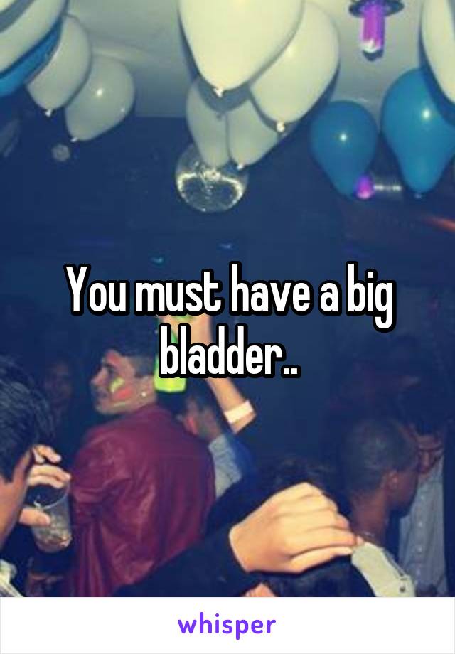 You must have a big bladder..