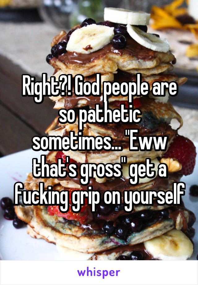 Right?! God people are so pathetic sometimes... "Eww that's gross" get a fucking grip on yourself