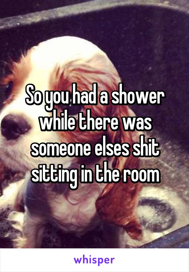 So you had a shower while there was someone elses shit sitting in the room