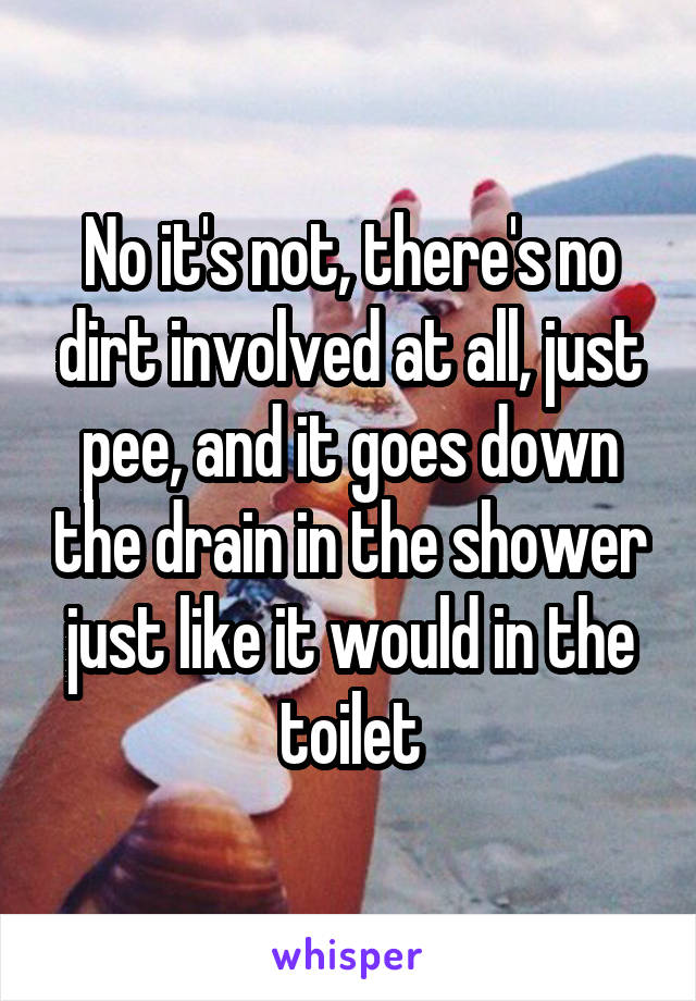 No it's not, there's no dirt involved at all, just pee, and it goes down the drain in the shower just like it would in the toilet