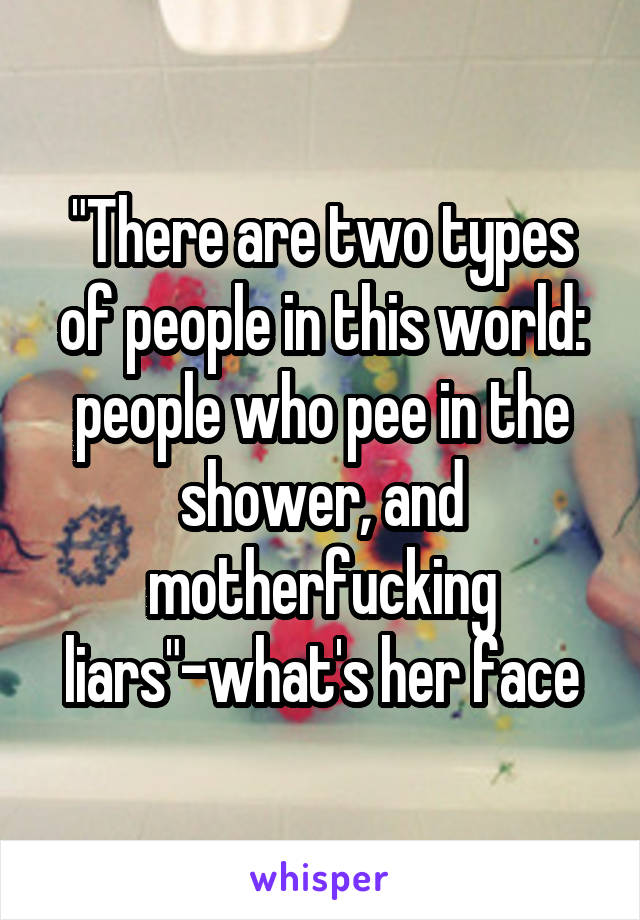 "There are two types of people in this world: people who pee in the shower, and motherfucking liars"-what's her face