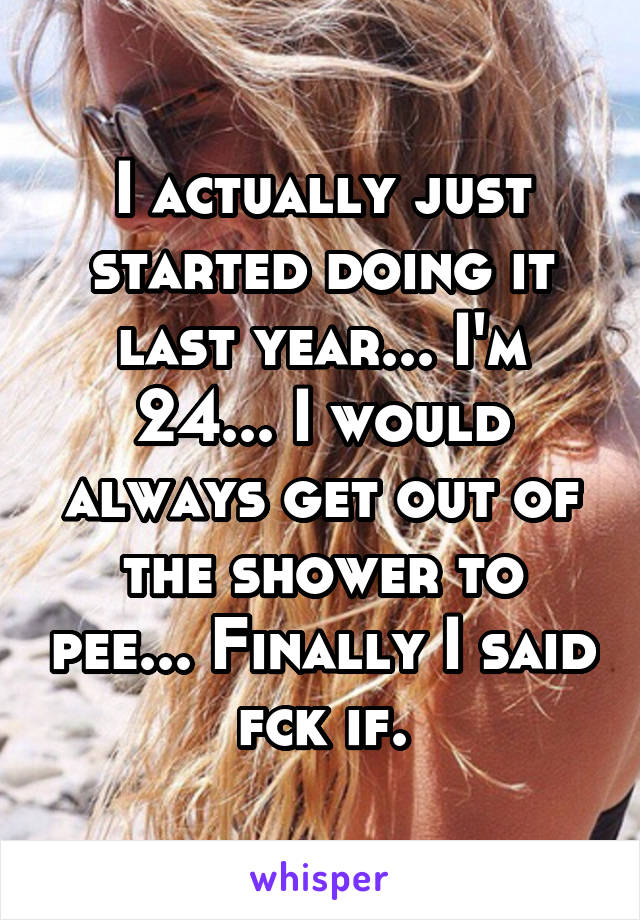 I actually just started doing it last year... I'm 24... I would always get out of the shower to pee... Finally I said fck if.