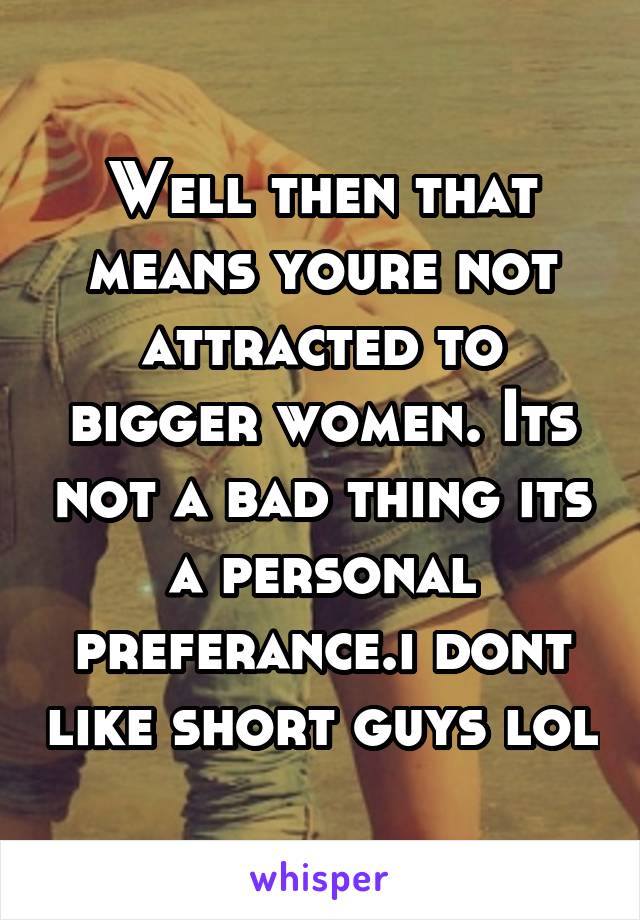 Well then that means youre not attracted to bigger women. Its not a bad thing its a personal preferance.i dont like short guys lol