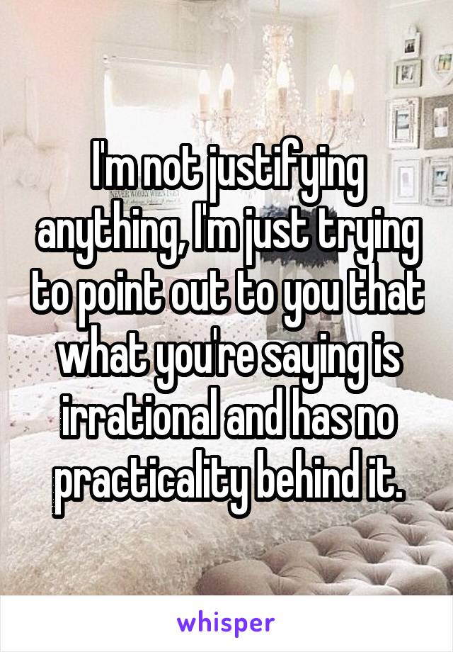 I'm not justifying anything, I'm just trying to point out to you that what you're saying is irrational and has no practicality behind it.