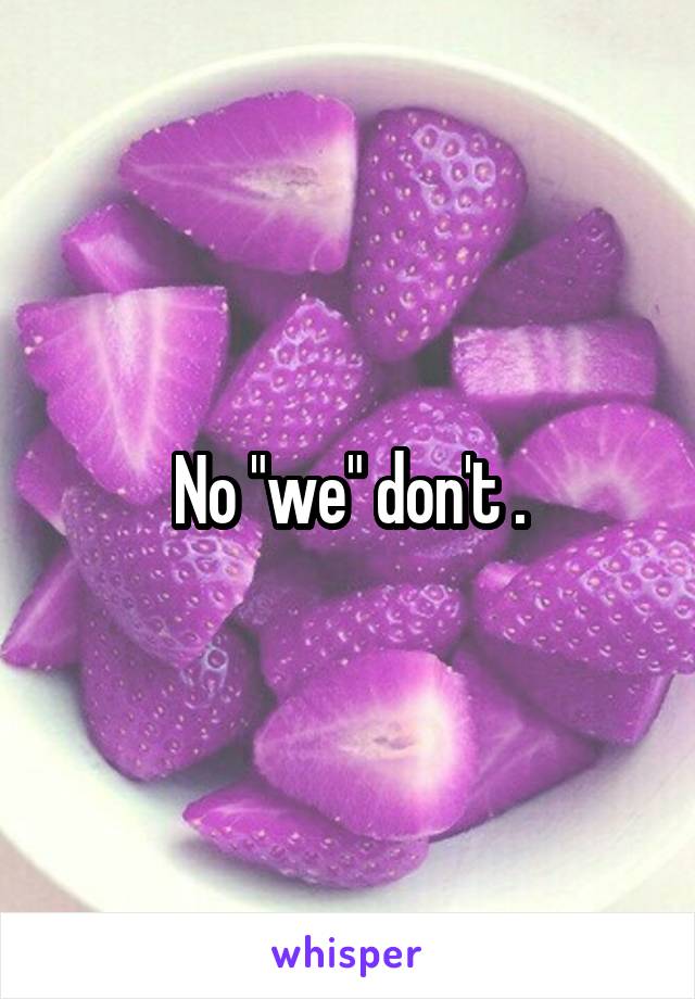 No "we" don't .