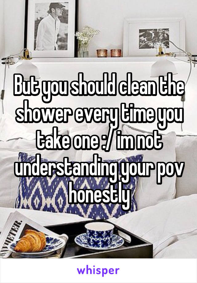 But you should clean the shower every time you take one :/ im not understanding your pov honestly