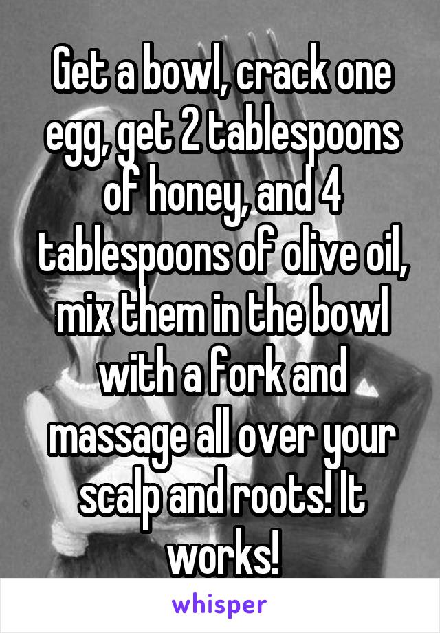 Get a bowl, crack one egg, get 2 tablespoons of honey, and 4 tablespoons of olive oil, mix them in the bowl with a fork and massage all over your scalp and roots! It works!