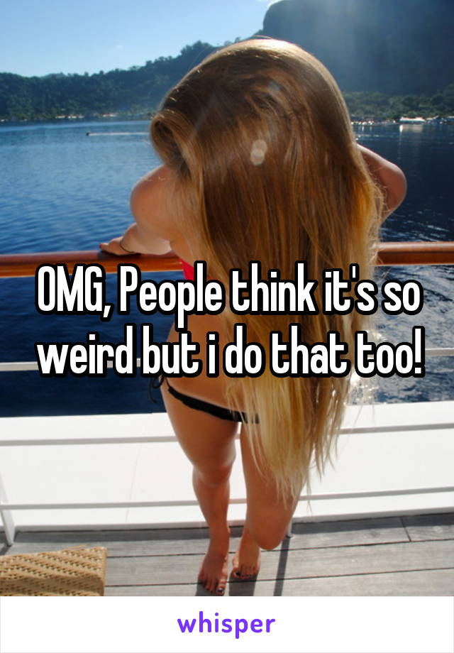 OMG, People think it's so weird but i do that too!