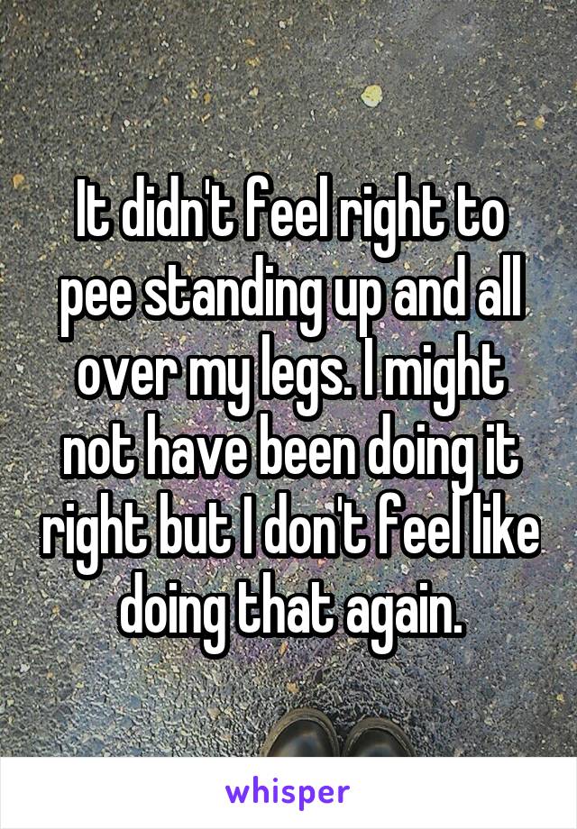 It didn't feel right to pee standing up and all over my legs. I might not have been doing it right but I don't feel like doing that again.