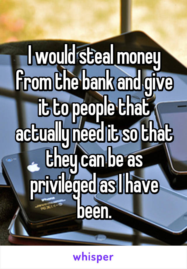 I would steal money from the bank and give it to people that actually need it so that they can be as privileged as I have been.