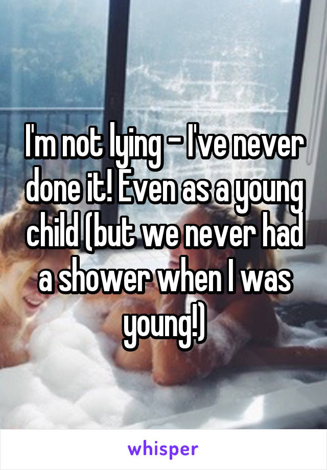 I'm not lying - I've never done it! Even as a young child (but we never had a shower when I was young!)