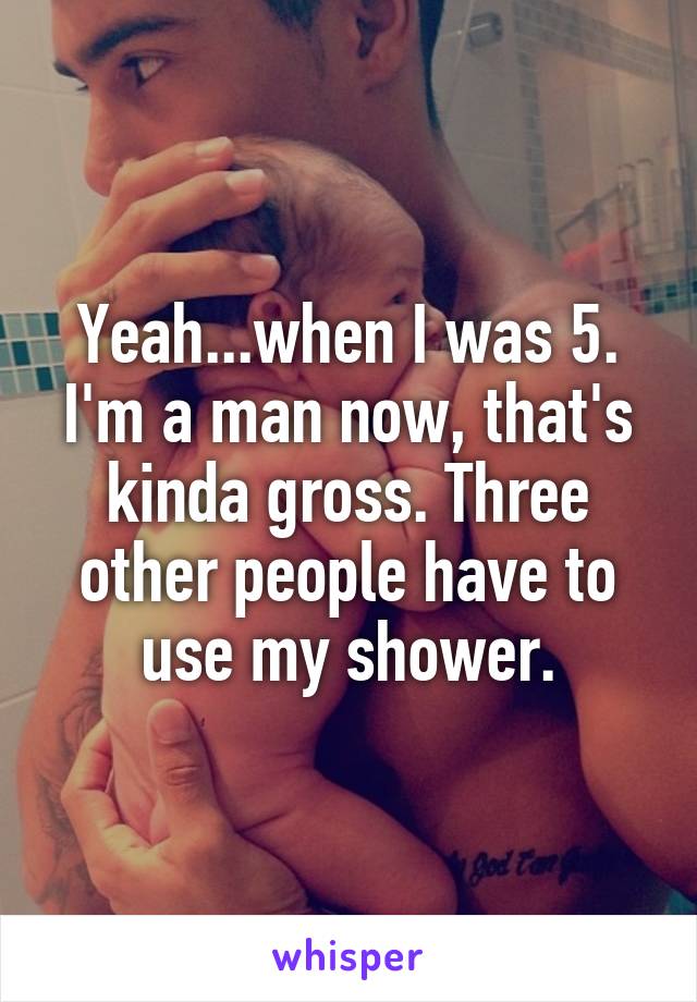 Yeah...when I was 5. I'm a man now, that's kinda gross. Three other people have to use my shower.