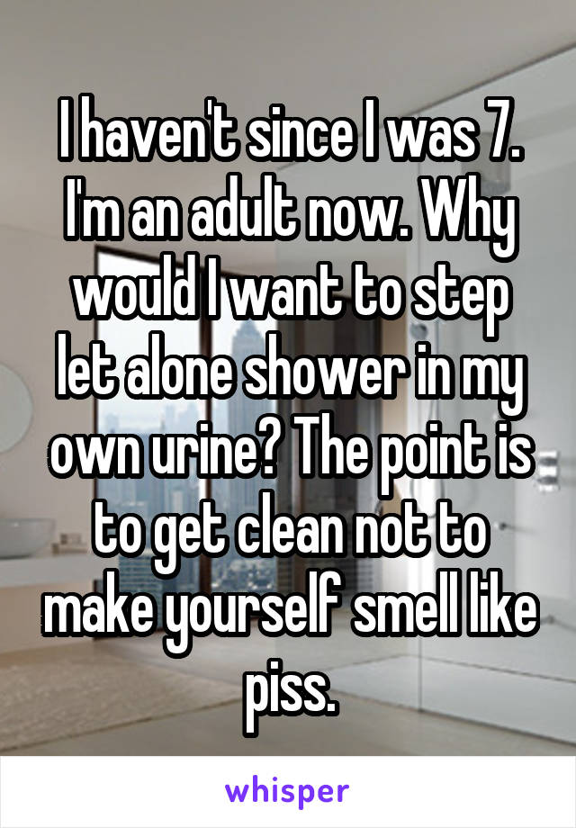 I haven't since I was 7. I'm an adult now. Why would I want to step let alone shower in my own urine? The point is to get clean not to make yourself smell like piss.