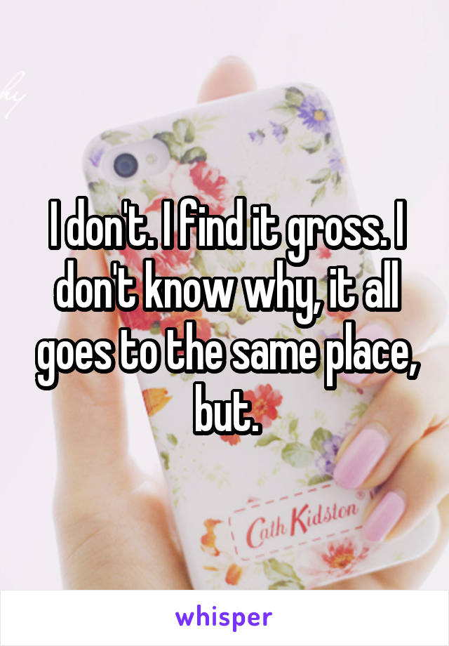 I don't. I find it gross. I don't know why, it all goes to the same place, but.