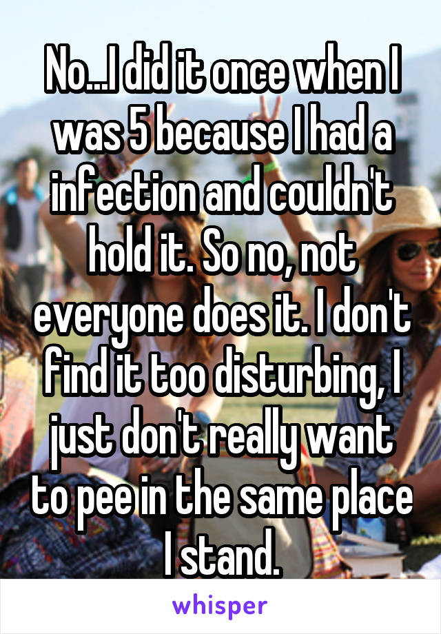 No...I did it once when I was 5 because I had a infection and couldn't hold it. So no, not everyone does it. I don't find it too disturbing, I just don't really want to pee in the same place I stand.